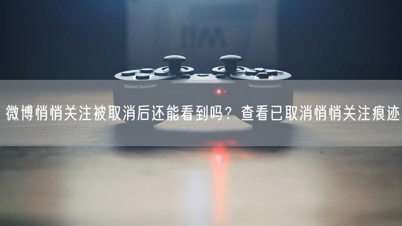 微博悄悄关注被取消后还能看到吗？查看已取消悄悄关注痕迹