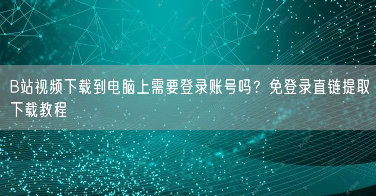 B站视频下载到电脑上需要登录账号吗？免登录直链提取下载教程
