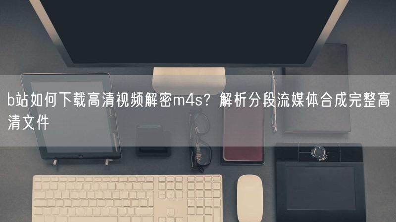 b站如何下载高清视频解密m4s？解析分段流媒体合成完整高清文件