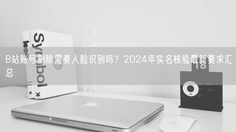 B站账号删除需要人脸识别吗？2024年实名核验最新要求汇总