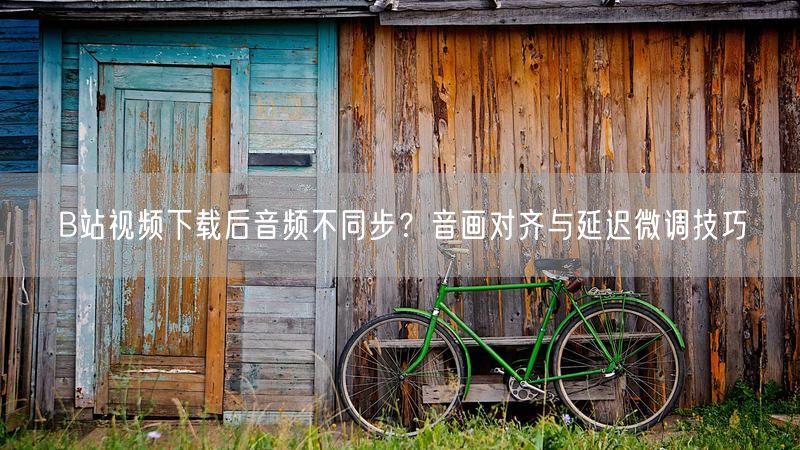 B站视频下载后音频不同步？音画对齐与延迟微调技巧