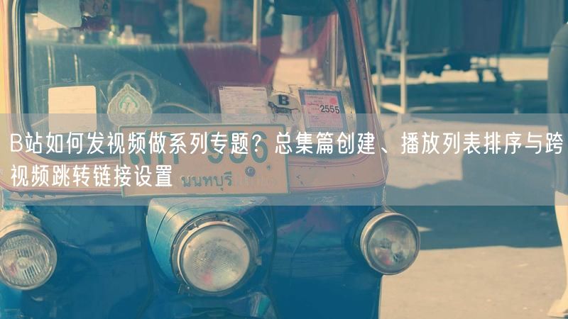 B站如何发视频做系列专题？总集篇创建、播放列表排序与跨视频跳转链接设置