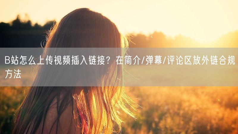 B站怎么上传视频插入链接？在简介/弹幕/评论区放外链合规方法