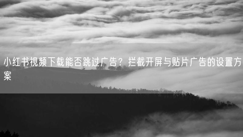 小红书视频下载能否跳过广告？拦截开屏与贴片广告的设置方案