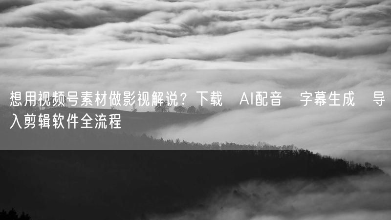 想用视频号素材做影视解说？下载→AI配音→字幕生成→导入剪辑软件全流程