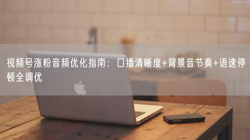 视频号涨粉音频优化指南：口播清晰度+背景音节奏+语速停顿全调优