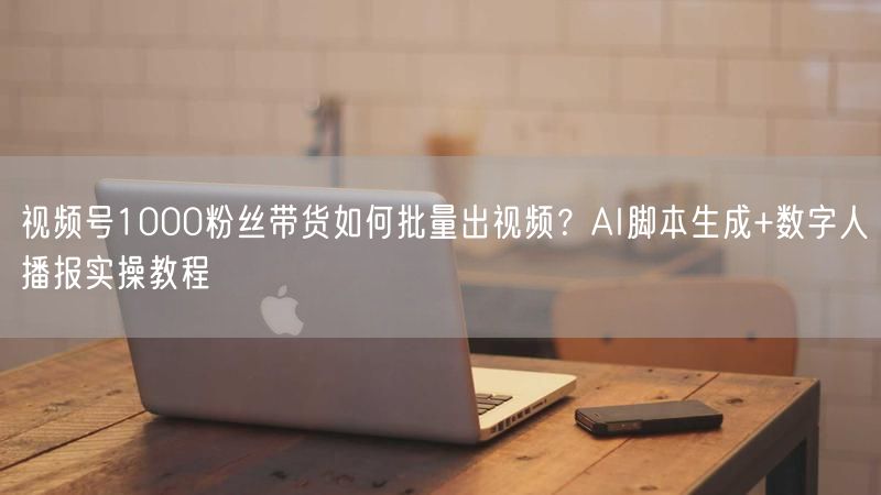 视频号1000粉丝带货如何批量出视频？AI脚本生成+数字人播报实操教程