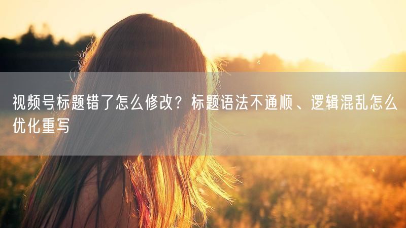 视频号标题错了怎么修改？标题语法不通顺、逻辑混乱怎么优化重写