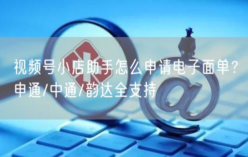 视频号小店助手怎么申请电子面单？申通/中通/韵达全支持