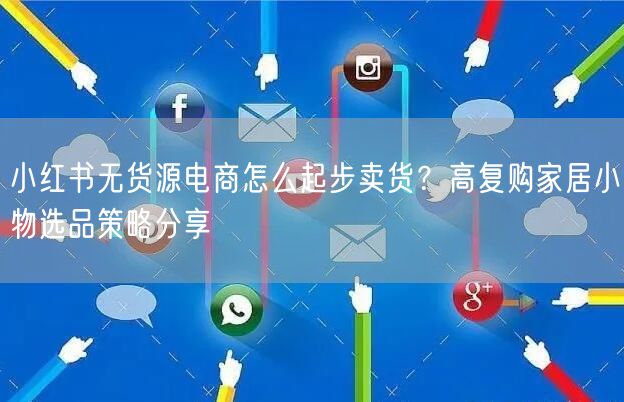 小红书无货源电商怎么起步卖货？高复购家居小物选品策略分享