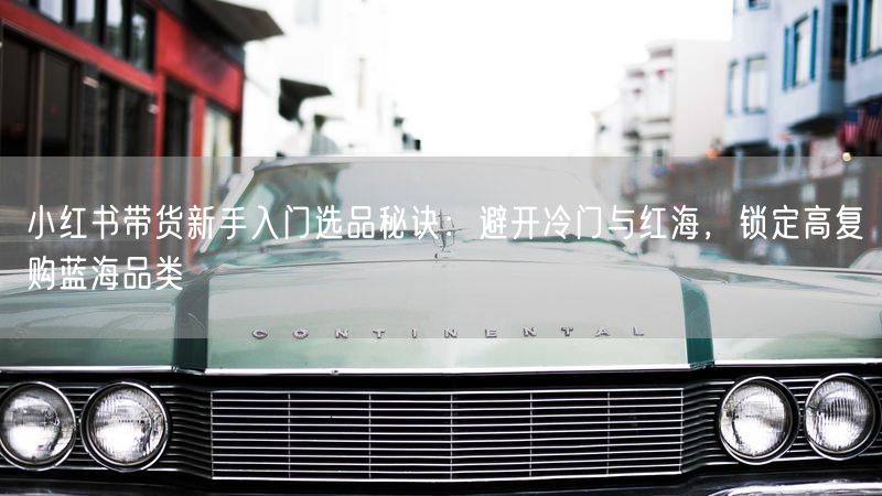 小红书带货新手入门选品秘诀：避开冷门与红海，锁定高复购蓝海品类