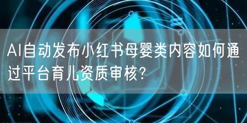 AI自动发布小红书母婴类内容如何通过平台育儿资质审核？