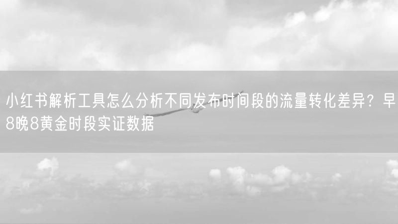 小红书解析工具怎么分析不同发布时间段的流量转化差异？早8晚8黄金时段实证数据