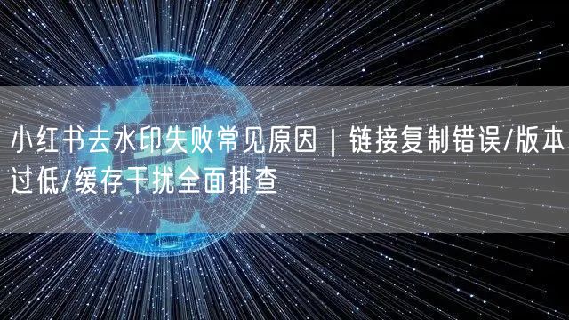 小红书去水印失败常见原因｜链接复制错误/版本过低/缓存干扰全面排查