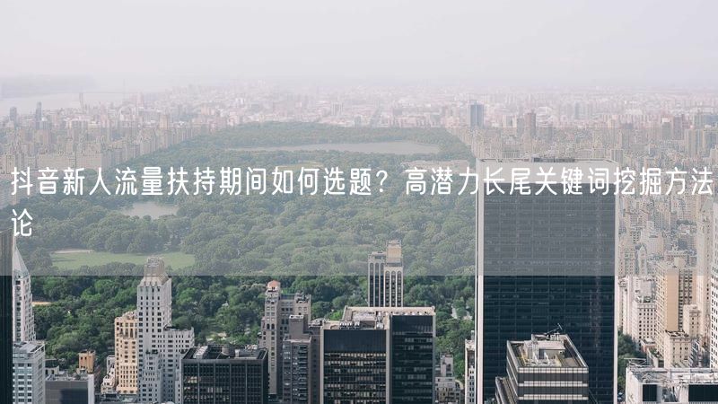 抖音新人流量扶持期间如何选题？高潜力长尾关键词挖掘方法论