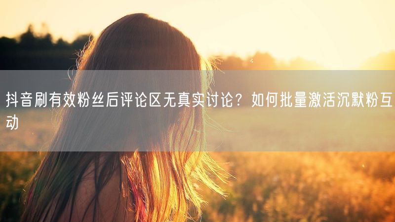 抖音刷有效粉丝后评论区无真实讨论？如何批量激活沉默粉互动