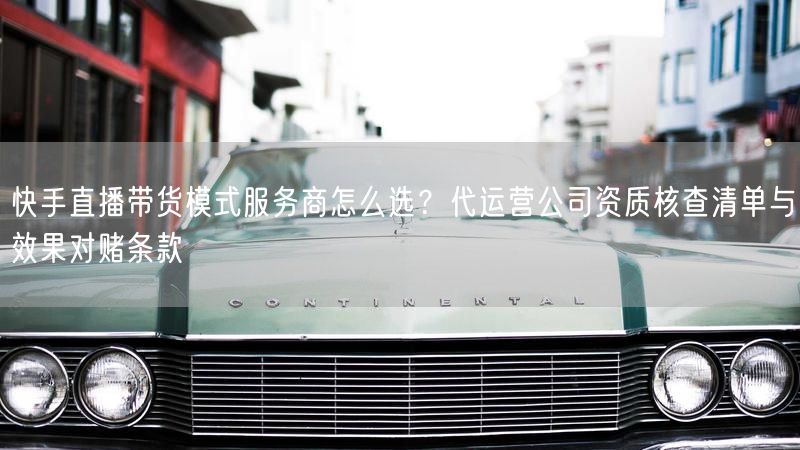 快手直播带货模式服务商怎么选？代运营公司资质核查清单与效果对赌条款