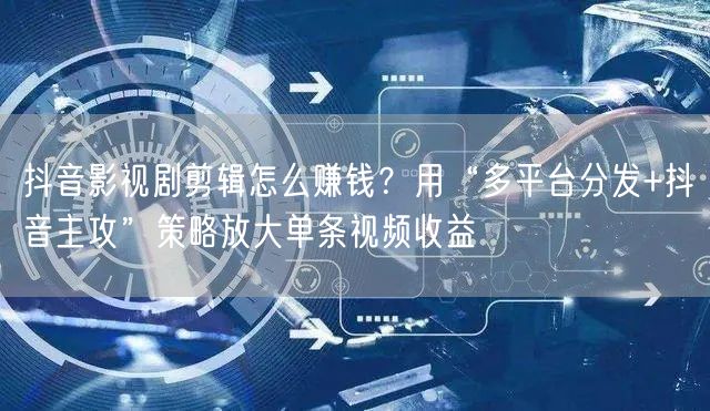 抖音影视剧剪辑怎么赚钱？用“多平台分发+抖音主攻”策略放大单条视频收益