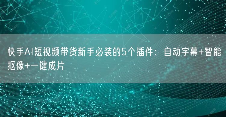 快手AI短视频带货新手必装的5个插件：自动字幕+智能抠像+一键成片