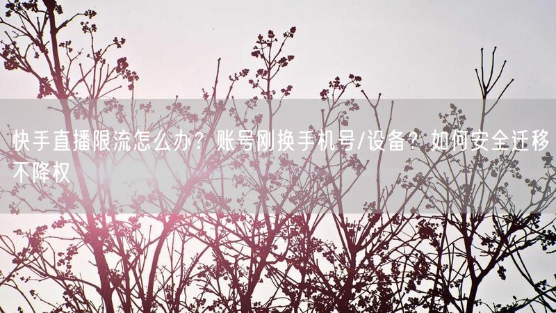 快手直播限流怎么办？账号刚换手机号/设备？如何安全迁移不降权