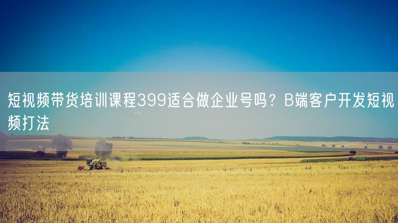 短视频带货培训课程399适合做企业号吗？B端客户开发短视频打法