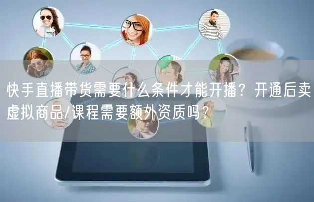 快手直播带货需要什么条件才能开播？开通后卖虚拟商品/课程需要额外资质吗？