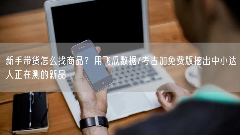 新手带货怎么找商品？用飞瓜数据/考古加免费版挖出中小达人正在测的新品