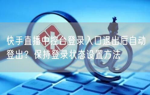 快手直播中控台登录入口退出后自动登出？保持登录状态设置方法