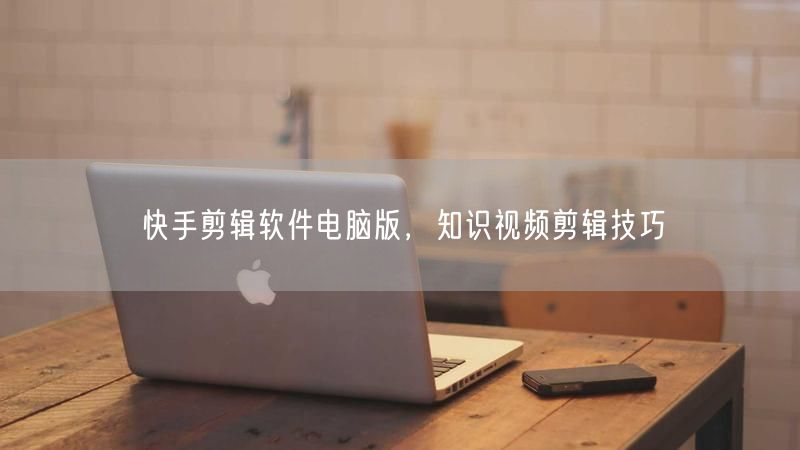 快手剪辑软件电脑版，知识视频剪辑技巧