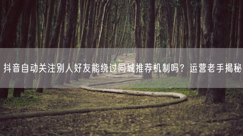 抖音自动关注别人好友能绕过同城推荐机制吗？运营老手揭秘