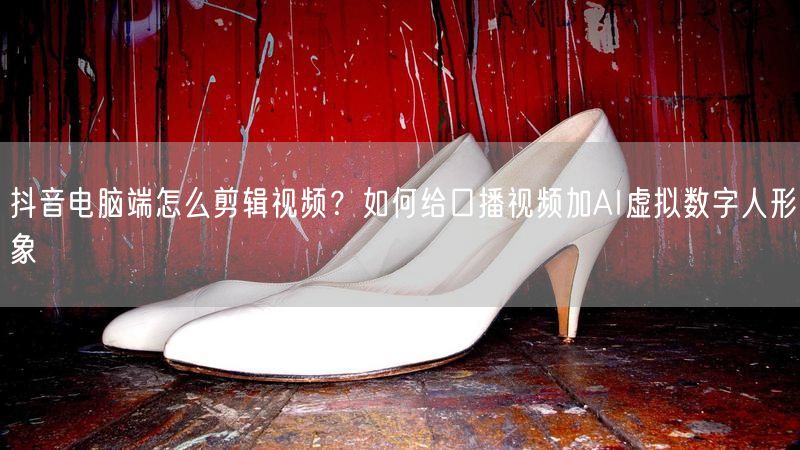 抖音电脑端怎么剪辑视频？如何给口播视频加AI虚拟数字人形象