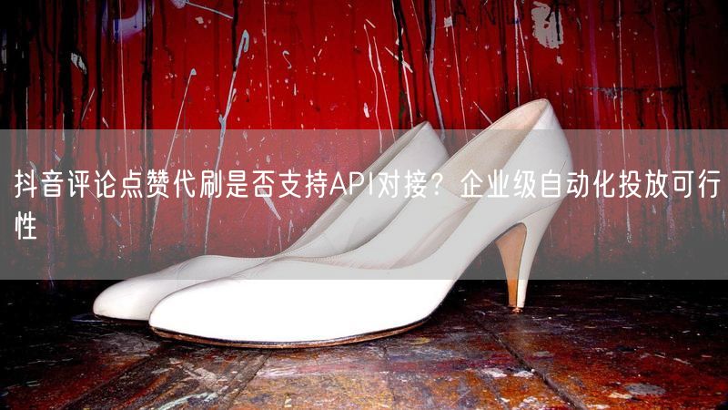 抖音评论点赞代刷是否支持API对接？企业级自动化投放可行性