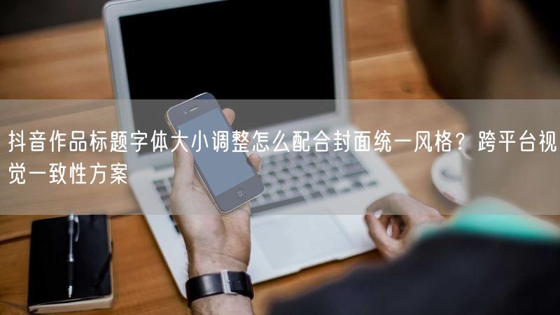 抖音作品标题字体大小调整怎么配合封面统一风格？跨平台视觉一致性方案