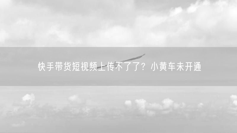 快手带货短视频上传不了了？小黄车未开通