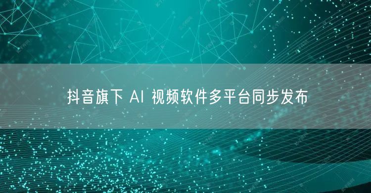 抖音旗下 AI 视频软件多平台同步发布